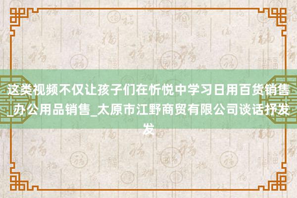 这类视频不仅让孩子们在忻悦中学习日用百货销售_办公用品销售_太原市江野商贸有限公司谈话抒发