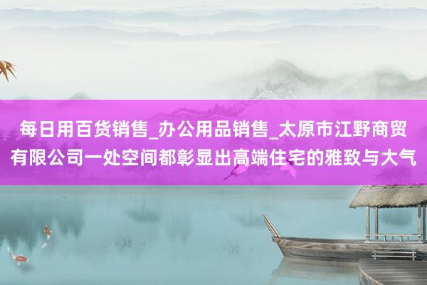每日用百货销售_办公用品销售_太原市江野商贸有限公司一处空间都彰显出高端住宅的雅致与大气