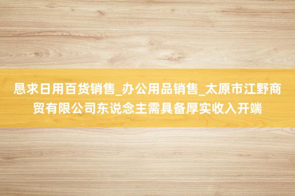 恳求日用百货销售_办公用品销售_太原市江野商贸有限公司东说念主需具备厚实收入开端